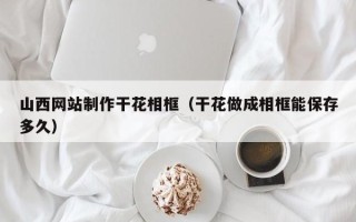 咸阳山西网站制作干花相框（干花做成相框能保存多久）
